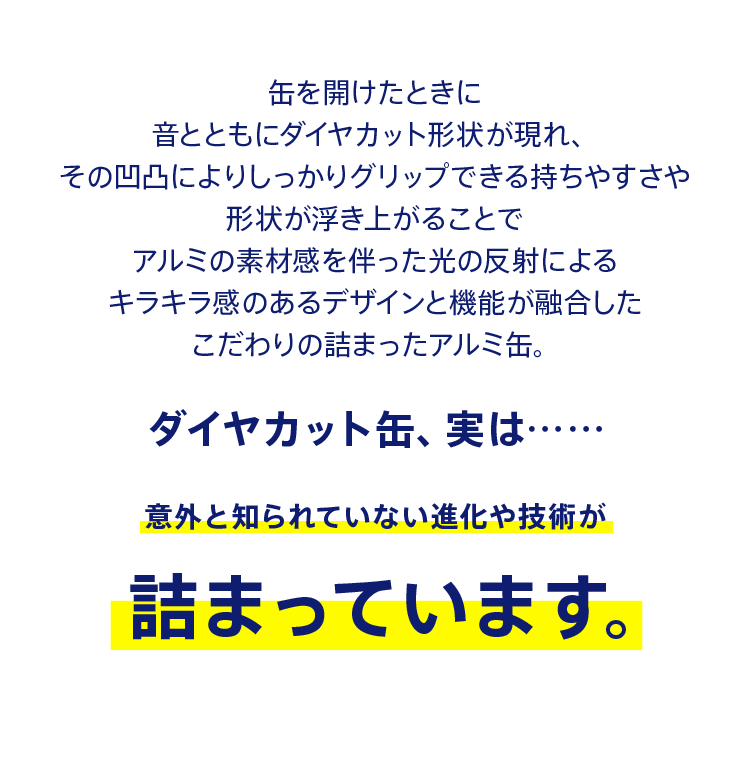 缶を開けたときに音とともにダイヤカット形状が現れ、その凹凸によりしっかりグリップできる持ちやすさや形状が浮き上がることでアルミの素材感を伴った光の反射によるキラキラ感のあるデザインと機能が融合したこだわりの詰まったアルミ缶。 ダイヤカット缶、実は……意外と知られていない進化や技術が詰まっています。