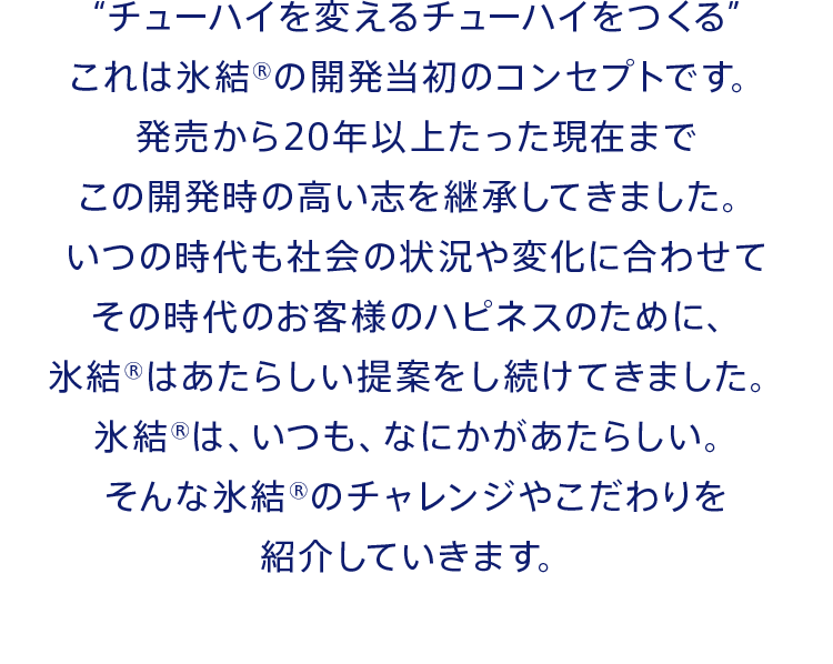 “チューハイを変えるチューハイをつくる”これは氷結®の開発当初のコンセプトです。発売から20年以上たった現在までこの開発時の高い志を継承してきました。いつの時代も社会の状況や変化に合わせてその時代のお客様のハピネスのために、氷結®はあたらしい提案をし続けてきました。氷結®は、いつも、なにかがあたらしい。そんな氷結®のチャレンジやこだわりを紹介していきます。