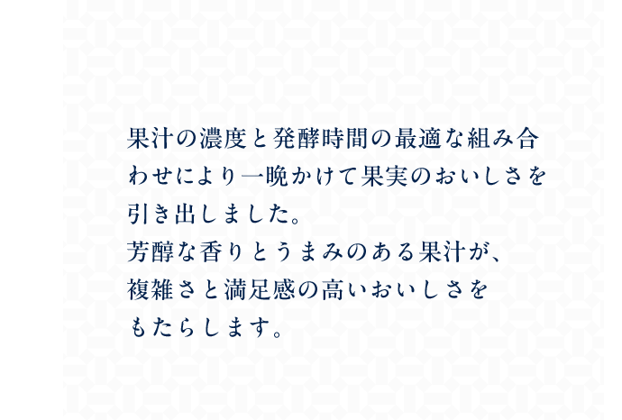 果汁の濃度と発酵時間の最適な組み合わせにより一晩かけて果実のおいしさを引き出しました。芳醇な香りとうまみのある果汁が、複雑さと満足感の高いおいしさをもたらします。