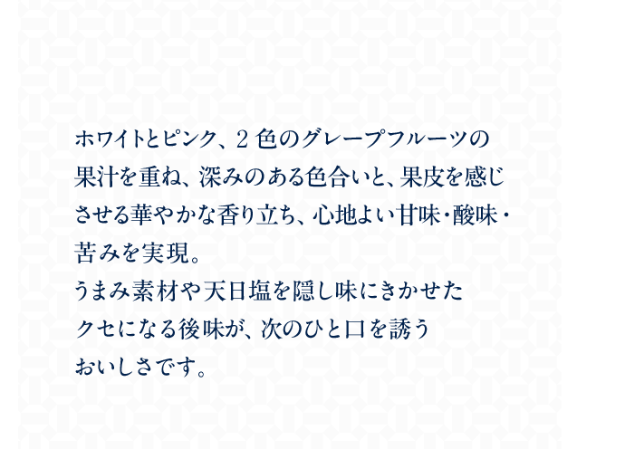 ホワイトとピンク、2色のグレープフルーツの果汁を重ね、深みのある色合いと、果皮を感じさせる華やかな香り立ち、心地よい甘味・酸味・苦みを実現。うまみ素材や天日塩を隠し味にきかせたクセになる後味が、次のひと口を誘うおいしさです。