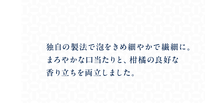 独自の製法で泡をきめ細やかで繊細に。まろやかな口当たりと、柑橘の良好な香り立ちを両立しました。