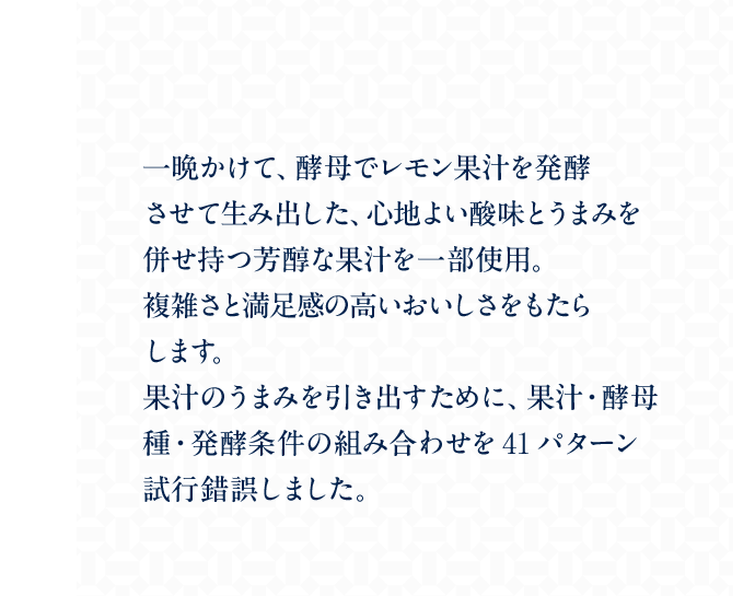 一晩かけて、酵母でレモン果汁を発酵させて生み出した、心地よい酸味とうまみを併せ持つ芳醇な果汁を一部使用。複雑さと満足感の高いおいしさをもたらします。果汁のうまみを引き出すために、果汁・酵母種・発酵条件の組み合わせを41パターン試行錯誤しました。