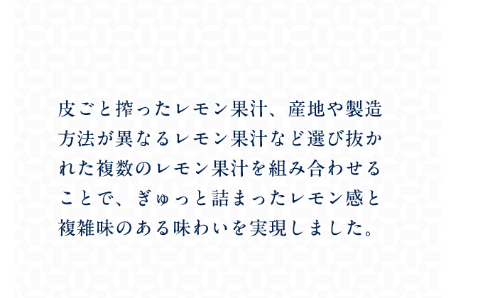 皮ごと搾ったレモン果汁、産地や製造方法が異なるレモン果汁など選び抜かれた複数のレモン果汁を組み合わせることで、ぎゅっと詰まったレモン感と複雑味のある味わいを実現しました。