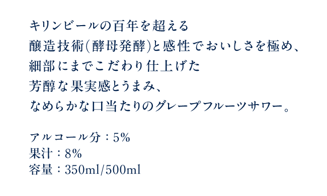 キリンビールの百年を超える醸造技術(酵母発酵)と感性でおいしさを極め、細部にまでこだわり仕上げた芳醇な果実感とうまみ、なめらかな口当たりのグレープフルーツサワー。 アルコール分：5％ 果汁：8％ 容量：350ml/500ml