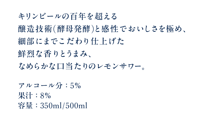 キリンビールの百年を超える醸造技術(酵母発酵)と感性でおいしさを極め、細部にまでこだわり仕上げた鮮烈な香りとうまみ、なめらかな口当たりのレモンサワー。 アルコール分：5％ 果汁：8％ 容量：350ml/500ml