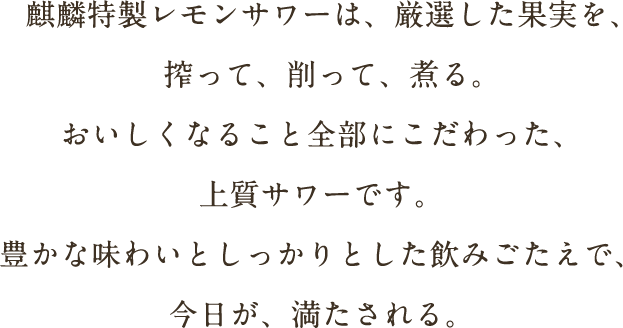 麒麟特製レモンサワーは、厳選した果実を、搾って、削って、煮る。おいしくなること全部にこだわった、上質サワーです。豊かな味わいとしっかりとした飲みごたえで、今日が、満たされる。