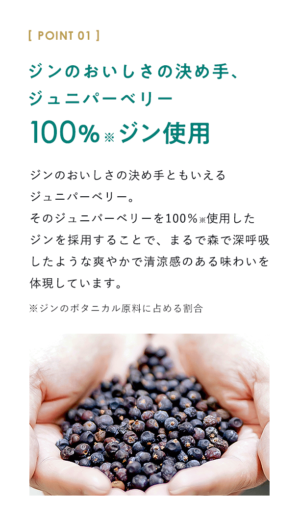 【POINT01：ジンのおいしさの決め手、ジュニパーベリー100％※ジン使用】ジンのおいしさの決め手ともいえるジュニパーベリー。そのジュニパーベリーを100％※使用したジンを採用することで、まるで森で深呼吸したような爽やかで清涼感のある味わいを体現しています。※ジンのボタニカル原料に占める割合