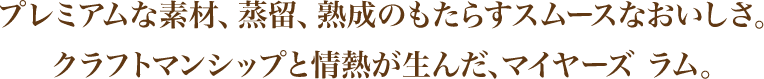 プレミアムな素材、蒸留、熟成のもたらすスムースなおいしさ。クラフトマンシップと情熱が生んだ、マイヤーズ ラム。