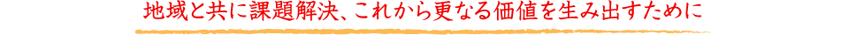 地域と共に課題解決、これから更なる価値を生み出すために