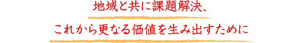 地域と共に課題解決、これから更なる価値を生み出すために