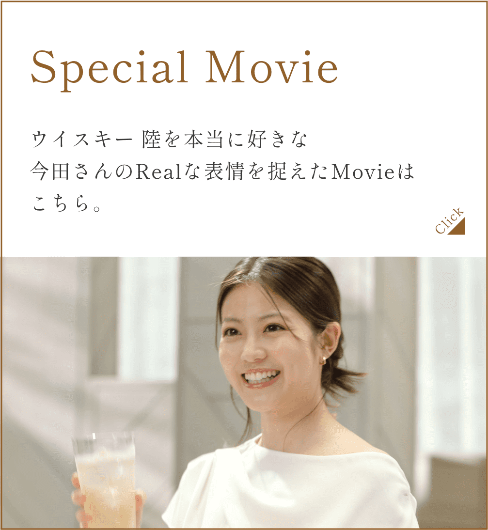 Special Movie ウイスキー 陸を本当に好きな今田さんのRealな表情を捉えたMovieはこちら。