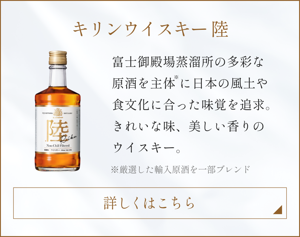 キリンウイスキー 陸 富士御殿場蒸溜所の多彩な原酒を主体※に日本の風土や食文化に合った味覚を追求。きれいな味、美しい香りのウイスキー。 ※厳選した輸入原酒を一部ブレンド 詳しくはこちら