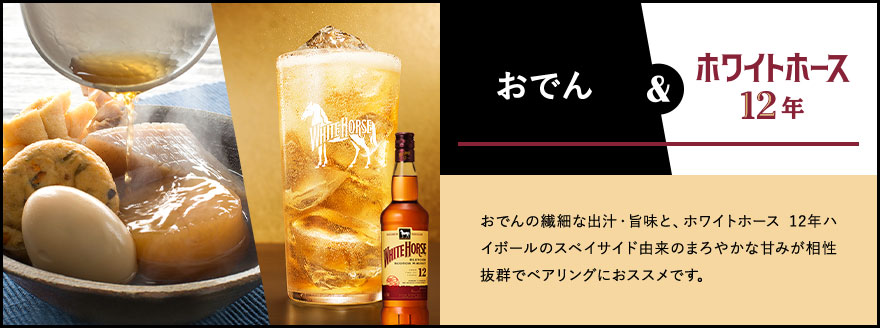 おでん & ホワイトホース12年 おでんの繊細な出汁・旨味と、ホワイトホース 12年ハイボールのスペイサイド由来のまろやかな甘みが相性抜群でペアリングにオススメです。