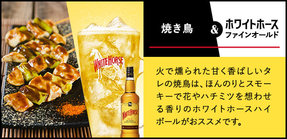焼き鳥 & ホワイトホース ファインオールド 火で燻られた甘く香ばしいタレの焼鳥は、ほんのりとスモーキーで花やハチミツを想わせる香りのホワイトホースハイボールがおススメです。