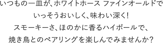 いつもの一皿が、ホワイトホース ファインオールドでいっそうおいしく、味わい深く！スモーキーさ、ほのかに香るハイボールで、焼き鳥とのペアリングを楽しんでみませんか？