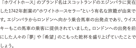 「ホワイトホース」のブランド名はスコットランドのエジンバラに実在した1742年創業の“ホワイトホースセラー”という有名な旅籠が由来です。エジンバラからロンドンへ向かう乗合馬車の出発点であり、ウイスキーもこの馬車の乗客に提供されていました。ロンドンへの出発を前にした人々の「夢」や「希望」のこもった乾杯を盛り上げていたことでしょう。