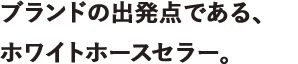 ブランドの出発点である、ホワイトホースセラー。
