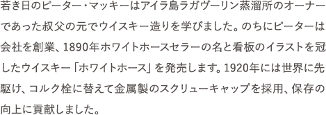 若き日のピーター・マッキーはアイラ島ラガヴーリン蒸溜所のオーナーであった叔父の元でウイスキー造りを学びました。のちにピーターは会社を創業、1890年ホワイトホースセラーの名と看板のイラストを冠したウイスキー「ホワイトホース」を発売します。1920年には世界に先駆け、コルク栓に替えて金属製のスクリューキャップを採用、保存の向上に貢献しました。