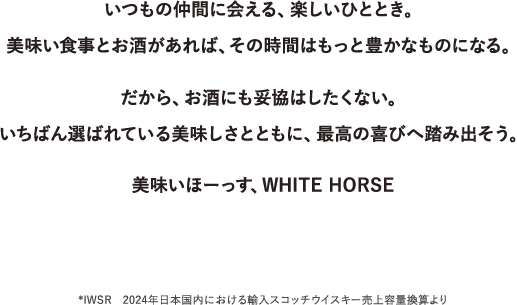いつもの仲間に会える、楽しいひととき。美味い食事とお酒があれば、その時間はもっと豊かなものになる。だから、お酒にも妥協はしたくない。いちばん選ばれている美味しさとともに、最高の喜びへ踏み出そう。美味いほーっす、WHITE HORSE *IWSR　2024年日本国内における輸入スコッチウイスキー売上容量換算より