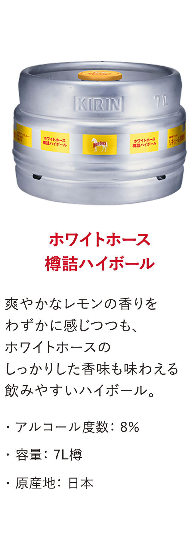 ホワイトホース 樽詰ハイボール 爽やかなレモンの香りをわずかに感じつつも、ホワイトホースのしっかりした香味も味わえる飲みやすいハイボール。・アルコール度数：8％・容量：7L樽・原産地：日本