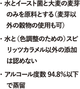 ・水とイースト菌と大麦の麦芽のみを原料とする。（麦芽以外の穀物の使用も可）・アルコール度数94.8％以下で蒸留・容量７００L以下のオーク樽に詰める・水と（色調整のための）スピリッツカラメル以外の添加は認めない