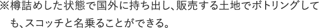 ※樽詰めした状態で国外に持ち出し、販売する土地でボトリングしても、スコッチと名乗ることができる。