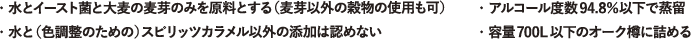 ・水とイースト菌と大麦の麦芽のみを原料とする。（麦芽以外の穀物の使用も可）・アルコール度数94.8％以下で蒸留・容量７００L以下のオーク樽に詰める・水と（色調整のための）スピリッツカラメル以外の添加は認めない