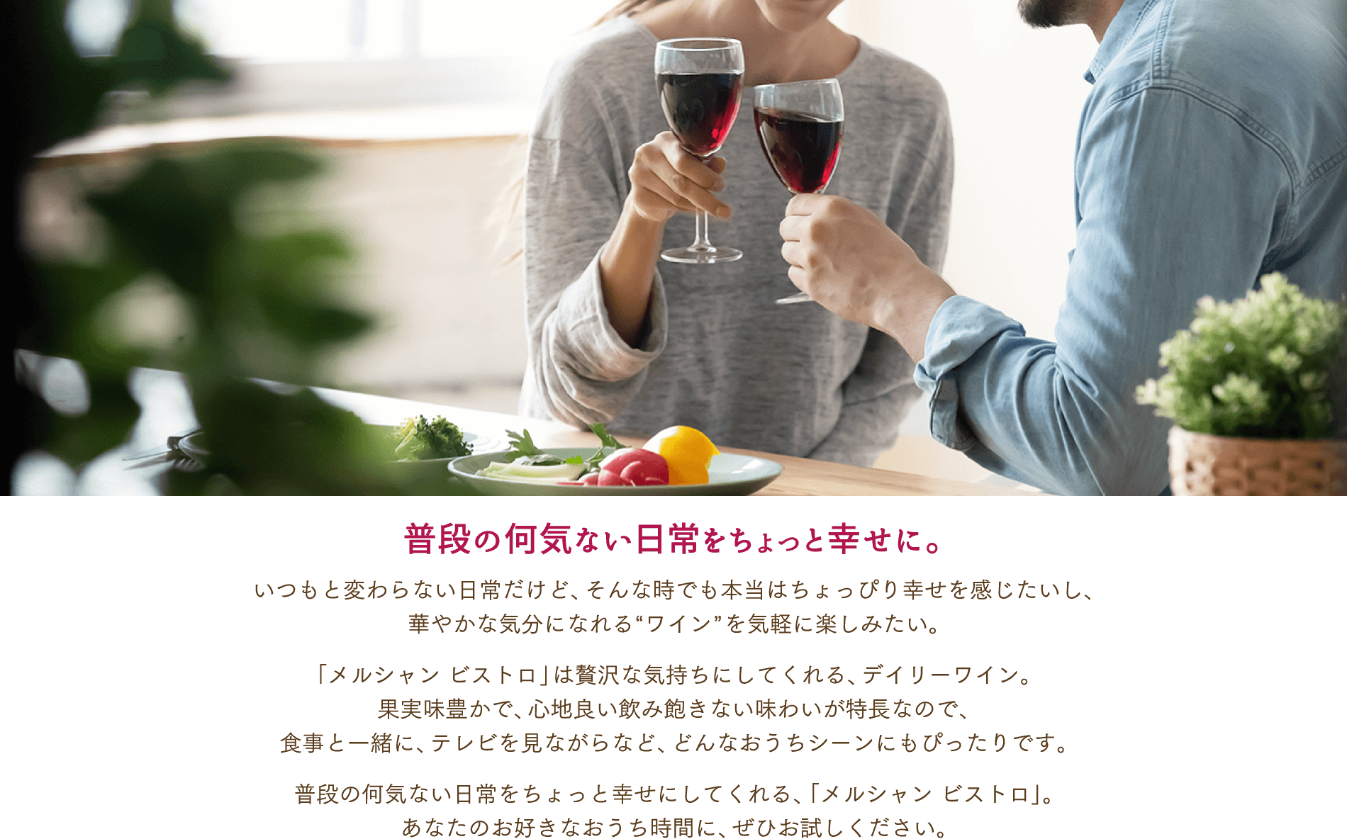 Mercian Bistro ビストロ Enjoy this wine in your favorite time at home. Hope you spend a great time. 普段の何気ない日常をちょっと幸せに。いつもと変わらない日常だけど、そんな時でも本当はちょっぴり幸せを感じたいし、華やかな気分になれる”ワイン”を気楽に楽しみたい。 「メルシャン ビストロ」は贅沢な気持ちにしてくれる、デイリーワイン。果実味豊かで、心地良い飲み飽きない味わいが特徴なので、食事と一緒に、テレビを見ながらなど、どんなおうちにシーンにもぴったりです。 普段の何気ない日常をちょっと幸せにしてくれる、「メルシャン ビストロ」。 あなたのお好きなおうち時間に、ぜひお試しください。