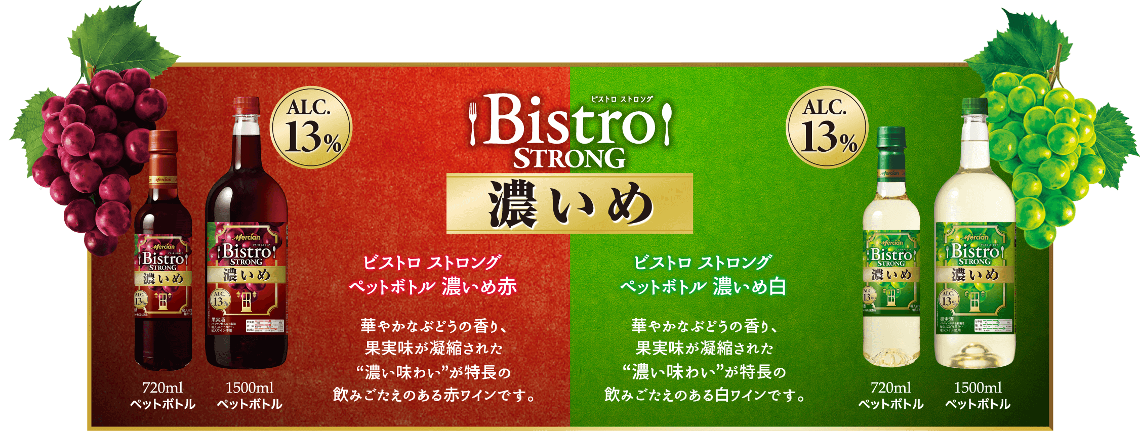 Bistro STRONG 濃いめ ビストロ ストロング ペットボトル 濃いめ赤 華やかなぶどうの香り、果実味が凝縮された”濃い味わい”が特長の飲みごたえのある赤ワインです。 720mlペットボトル 1500mlペットボトル ALC.13% ビストロ ストロング ペットボトル 濃いめ白 華やかなぶどうの香り、果実味が凝縮された”濃い味わい”が特長の飲みごたえのある白ワインです。 720mlペットボトル 1500mlペットボトル ALC.13%
