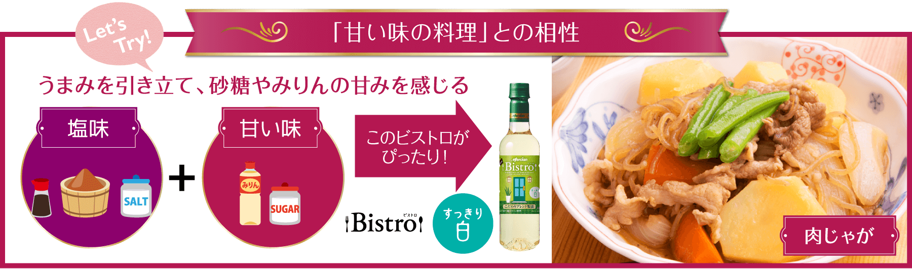 「甘い味の料理」との相性 うまみを引き立て、砂糖やみりんの甘みを感じる このビストロがぴったり！ Bistroすっきり白 肉じゃが