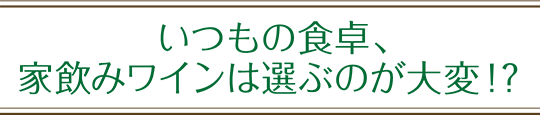 いつもの食卓、家のみワインは選ぶのが大変！？