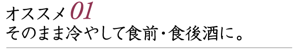 オススメ01 そのまま冷やして食前・食後酒に。