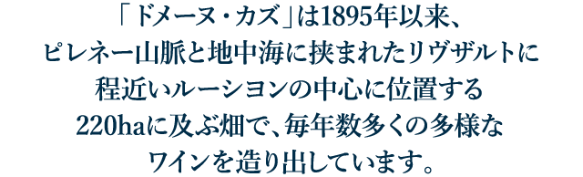 「ドメーヌ・カズ」は、ピレネー山脈と地中海に挟まれた南仏ルーシヨンの中心、リヴザルトに位置しています。燦々と降り注ぐ太陽、吹き抜ける風、フランスで最も乾いた土地の一つです。