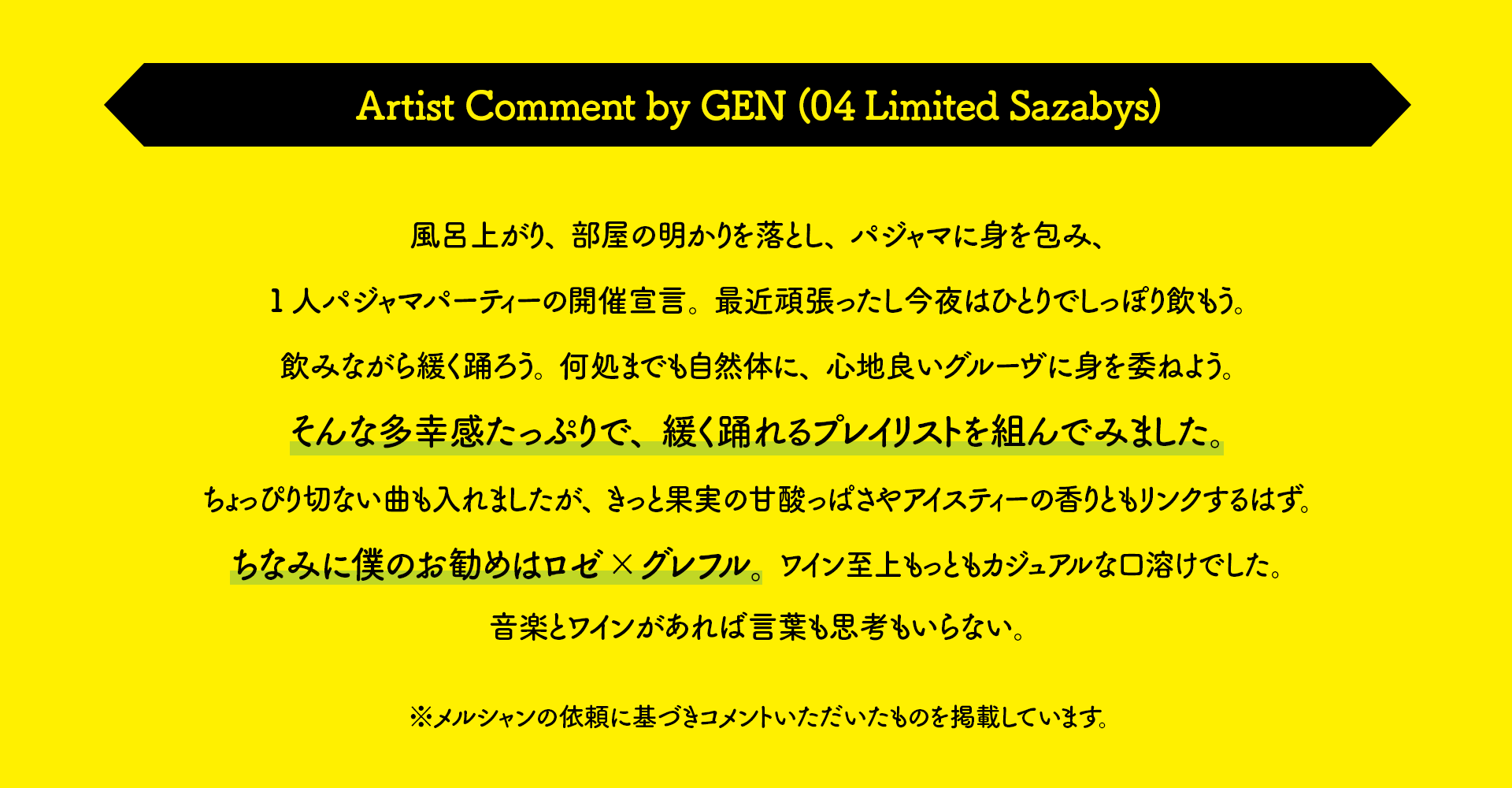 Artist Comment by GEN (04 Limited Sazabys) 風呂上がり、部屋の明かりを落とし、パジャマに身を包み、1人パジャマパーティーの開催宣言。最近頑張ったし今夜はひとりでしっぽり飲もう。飲みながら緩く踊ろう。何処までも自然体に、心地良いグルーヴに身を委ねよう。そんな多幸感たっぷりで、緩く踊れるプレイリストを組んでみました。ちょっぴり切ない曲も入れましたが、きっと果実の甘酸っぱさやアイスティーの香りともリンクするはず。ちなみに僕のお勧めはロゼ×グレフル。ワイン至上もっともカジュアルな口溶けでした。音楽とワインがあれば言葉も思考もいらない。※メルシャンの依頼に基づきコメントいただいたものを掲載しています。