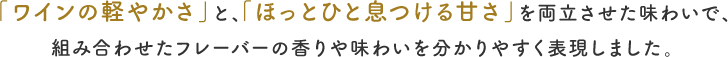 「ワインの軽やかさ」と、「ほっとひと息つける甘さ」を両⽴させた味わいで、組み合わせたフレーバーの⾹りや味わいを分かりやすく表現しました。