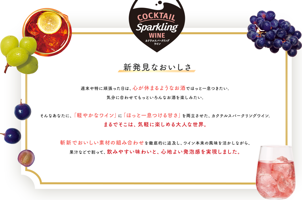 COCKTAIL SPARKLING WINE カクテルスパークリングワイン 新発見なおいしさ 週末や特に頑張った⽇は、⼼が休まるようなお酒でほっと⼀息つきたい。気分に合わせてもっといろんなお酒を楽しみたい。そんなあなたに、「軽やかなワイン」に「ほっと⼀息つける⽢さ」を両⽴させた、カクテルスパークリングワイン。まるでそこは、気軽に楽しめる⼤⼈な世界。 斬新でおいしい素材の組み合わせを徹底的に追及し、ワイン本来の⾵味を活かしながら、果汁などで割って、飲みやすい味わいと、⼼地よい発泡感を実現しました。