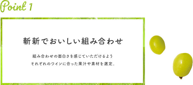 Point 1 斬新でおいしい組み合わせ 組み合わせの⾯⽩さを感じていただけるようそれぞれのワインに合った果汁や素材を選定。