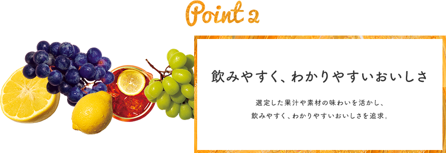 Point 2 飲みやすく、わかりやすいおいしさ 選定した果汁や素材の味わいを活かし、素材イメージ 飲みやすく、わかりやすいおいしさを追求。
