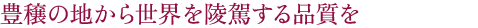 豊穣の地から世界を陵駕する品質を