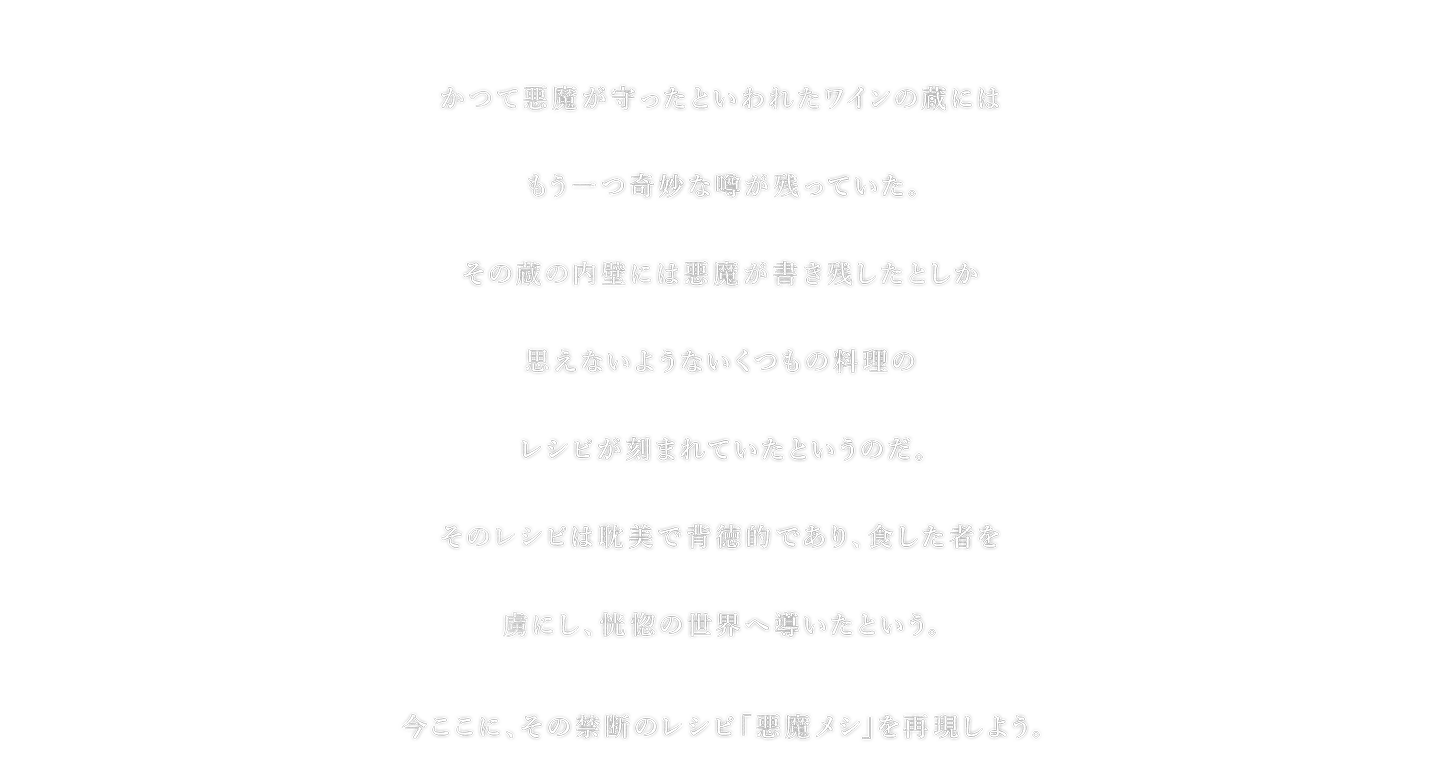 かつて悪魔が守ったといわれたワインの蔵にはもう一つ奇妙な噂が残っていた。その蔵の内壁には悪魔が書き残したとしか思えないようないくつもの料理のレシピが刻まれていたというのだ。そのレシピは耽美で背徳的であり、食した者を虜にし、恍惚の世界へ導いたという。今ここに、その禁断のレシピ「悪魔メシ」を再現しよう。