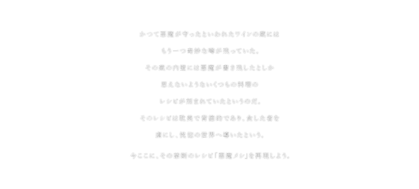 かつて悪魔が守ったといわれたワインの蔵にはもう一つ奇妙な噂が残っていた。その蔵の内壁には悪魔が書き残したとしか思えないようないくつもの料理のレシピが刻まれていたというのだ。そのレシピは耽美で背徳的であり、食した者を虜にし、恍惚の世界へ導いたという。今ここに、その禁断のレシピ「悪魔メシ」を再現しよう。