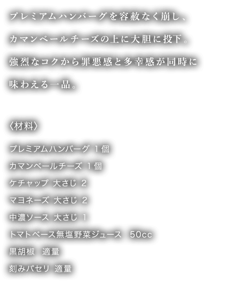 プレミアムハンバーグを容赦なく崩し、カマンベールチーズの上に大胆に投下。強烈なコクから罪悪感と多幸感が同時に味わえる一品。 〈材料〉 プレミアムハンバーグ 1個カマンベールチーズ 1個ケチャップ 大さじ 2マヨネーズ 大さじ 2中濃ソース 大さじ 1トマトベース無塩野菜ジュース  50cc黒胡椒  適量刻みパセリ 適量