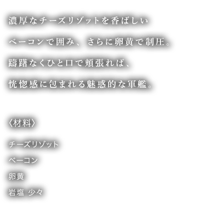濃厚なチーズリゾットを香ばしいベーコンで囲み、さらに卵黄で制圧。躊躇無くひと口で頬張れば、恍惚感に包まれる魅惑的な軍艦。 〈材料〉 チーズリゾット ベーコン 卵黄 岩塩少々