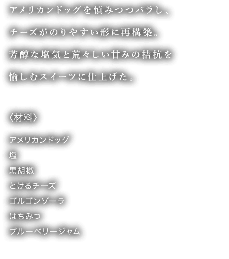 アメリカンドッグを慎みつつバラし、チーズがのりやすい形に再構築。芳醇な塩気と荒々しい甘みの拮抗を愉しむスイーツに仕上げた。 〈材料〉 アメリカンドッグ 塩 黒胡椒 とけるチーズ ゴルゴンゾーラ はちみつ ブルーベリージャム
