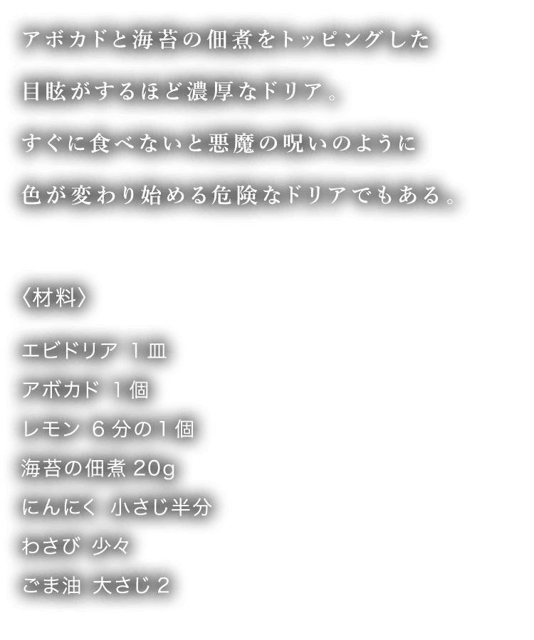 アボカドと海苔の佃煮をトッピングした目眩がするほど濃厚なドリア。すぐに食べないと悪魔の呪いのように色が変わり始める危険なドリアでもある。 〈材料〉 エビドリア 1皿 アボカド 1個 レモン 6分の1個 海苔の佃煮20g にんにく 小さじ半分 わさび 少々 ごま油 大さじ2