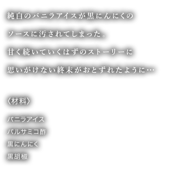純白のバニラアイスが黒にんにくのソースに汚されてしまった。甘く続いていくはずのストーリーに思いがけない終末がおとずれたように・・・ 〈材料〉 バニラアイス バルサミコ酢 黒にんにく 黒胡椒