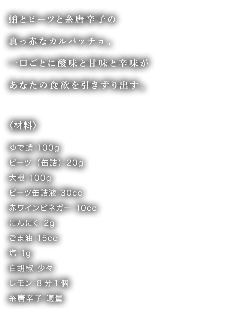 タコとビーツと糸唐辛子の真っ赤なカルパッチョ。一口ごとに酸味と甘味と辛味があなたの食欲を引きずり出す。 〈材料〉 ゆで蛸 100g ビーツ（缶詰）20g 大根 100g ビーツ缶詰液 30cc 赤ワインビネガー 10cc にんにく 2g ごま油 15cc 塩 1g 白胡椒 少々 レモン 8分1個 糸唐辛子 適量