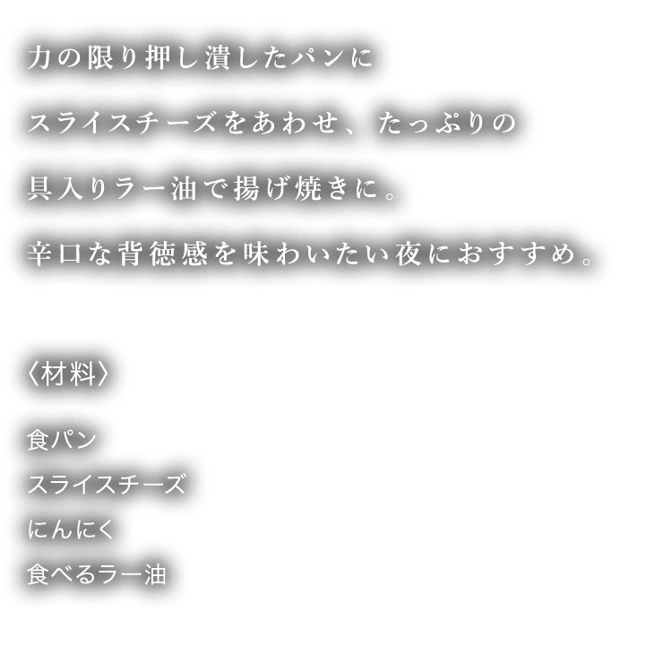 力の限り押し潰したパンにスライスチーズをあわせ、たっぷりの具入りラー油で揚げ焼きに。辛口な背徳感を味わいたい夜におすすめ。 〈材料〉 食パン スライスチーズ にんにく 食べるラー油