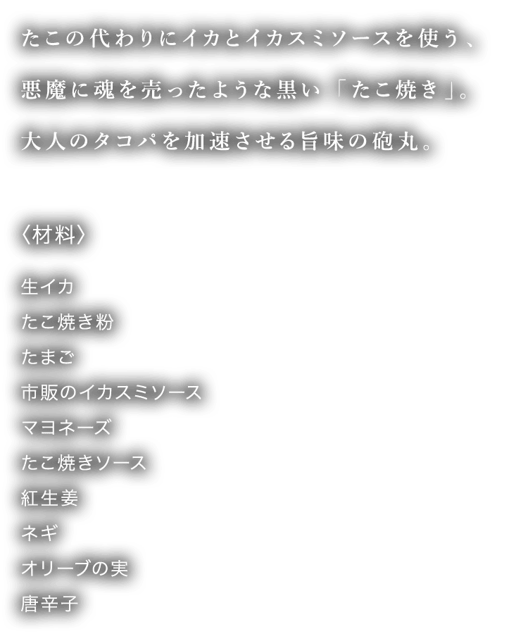 たこの代わりにイカとイカスミソースを使う、悪魔に魂を売ったような黒い「たこ焼き」。大人のタコパを加速させる旨味の砲丸。 〈材料〉 生イカ たこ焼き粉 たまご 市販のイカスミソース マヨネーズ たこ焼きソース 紅生姜 ネギ オリーブの実 唐辛子