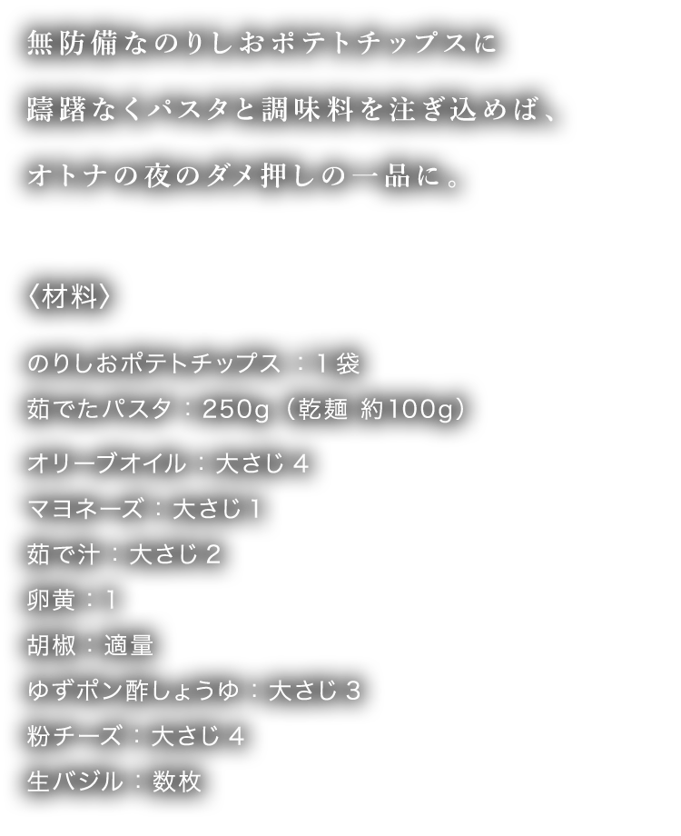 無防備なのりしおポテトチップスに躊躇なくパスタと調味料を注ぎ込めば、オトナの夜のダメ押しの一品に。
								〈材料〉のりしおポテトチップス ：1袋 茹でたパスタ：250g（乾麺 約100g） オリーブオイル：大さじ4 マヨネーズ：大さじ1 茹で汁：大さじ2 卵黄：1 胡椒：適量 ゆずポン酢しょうゆ：大さじ3 粉チーズ：大さじ4 生バジル：数枚